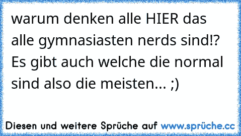 warum denken alle HIER das alle gymnasiasten nerds sind!? Es gibt auch welche die normal sind also die meisten... ;)