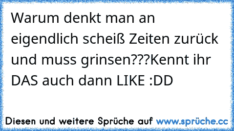 Warum denkt man an eigendlich scheiß Zeiten zurück und muss grinsen???
Kennt ihr DAS auch dann LIKE :DD