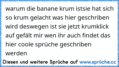 warum die banane krum ist
sie hat sich so krum gelacht was hier geschriben wird deswegen ist sie jetzt krum
klick auf gefält mir wen ihr auch findet das hier coole sprüche geschriben werden