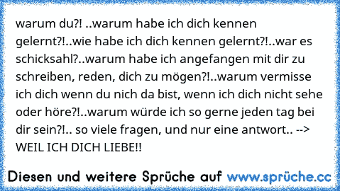 warum du?! ..warum habe ich dich kennen gelernt?!..wie habe ich dich kennen gelernt?!..war es schicksahl?..warum habe ich angefangen mit dir zu schreiben, reden, dich zu mögen?!..warum vermisse ich dich wenn du nich da bist, wenn ich dich nicht sehe oder höre?!..warum würde ich so gerne jeden tag bei dir sein?!.. so viele fragen, und nur eine antwort.. --> WEIL ICH DICH LIEBE!! ♥ ♥