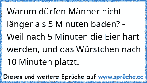 Warum dürfen Männer nicht länger als 5 Minuten baden? - Weil nach 5 Minuten die Eier hart werden, und das Würstchen nach 10 Minuten platzt.