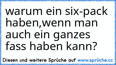 warum ein six-pack haben,wenn man auch ein ganzes fass haben kann?