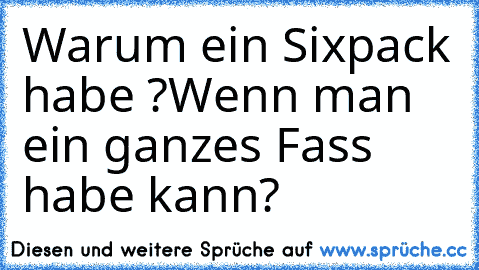 Warum ein Sixpack habe ?
Wenn man ein ganzes Fass habe kann?