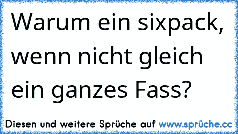 Warum ein sixpack, wenn nicht gleich ein ganzes Fass?