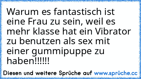 Warum es fantastisch ist eine Frau zu sein, weil es mehr klasse hat ein Vibrator zu benutzen als sex mit einer gummipuppe zu haben!!!!!!