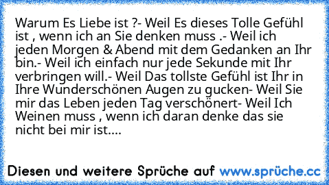 Warum Es Liebe ist ?
- Weil Es dieses Tolle Gefühl ist , wenn ich an Sie denken muss .
- Weil ich jeden Morgen & Abend mit dem Gedanken an Ihr bin.
- Weil ich einfach nur jede Sekunde mit Ihr verbringen will.
- Weil Das tollste Gefühl ist Ihr in Ihre Wunderschönen Augen zu gucken
- Weil Sie mir das Leben jeden Tag verschönert
- Weil Ich Weinen muss , wenn ich daran denke das sie nicht bei mir i...