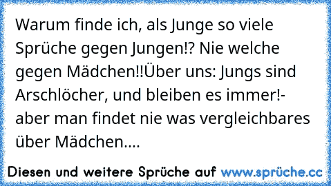 Warum finde ich, als Junge so viele Sprüche gegen Jungen!? Nie welche gegen Mädchen!!
Über uns: Jungs sind Arschlöcher, und bleiben es immer!- aber man findet nie was vergleichbares über Mädchen....