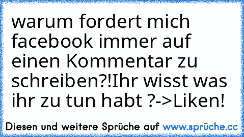 warum fordert mich facebook immer auf einen Kommentar zu schreiben?!
Ihr wisst was ihr zu tun habt ?->Liken!