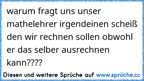 warum fragt uns unser mathelehrer irgendeinen scheiß den wir rechnen sollen obwohl er das selber ausrechnen kann????