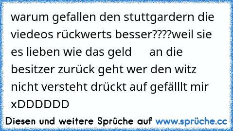 warum gefallen den stuttgardern die viedeos rückwerts besser????
weil sie es lieben wie das geld      an die besitzer zurück geht wer den witz nicht versteht drückt auf gefälllt mir xDDDDDD