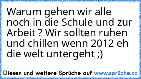 Warum gehen wir alle noch in die Schule und zur Arbeit ? 
Wir sollten ruhen und chillen wenn 2012 eh die welt untergeht ;)