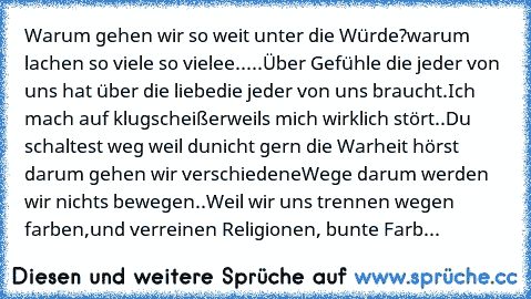 Warum gehen wir so weit unter die Würde?
warum lachen so viele so vielee.....
Über Gefühle die jeder von uns hat über die liebe
die jeder von uns braucht.Ich mach auf klugscheißer
weils mich wirklich stört..Du schaltest weg weil du
nicht gern die Warheit hörst darum gehen wir verschiedene
Wege darum werden wir nichts bewegen..
Weil wir uns trennen wegen farben,
und verreinen Religionen, bunte F...