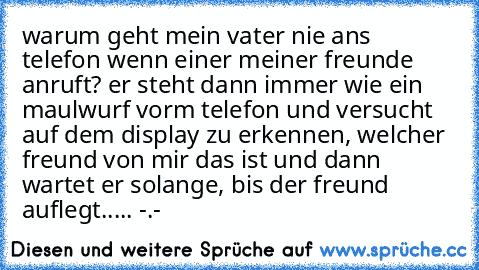 warum geht mein vater nie ans telefon wenn einer meiner freunde anruft? er steht dann immer wie ein maulwurf vorm telefon und versucht auf dem display zu erkennen, welcher freund von mir das ist und dann wartet er solange, bis der freund auflegt..... -.-