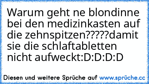 Warum geht ne blondinne bei den medizinkasten auf die zehnspitzen?????
damit sie die schlaftabletten nicht aufweckt:D:D:D:D