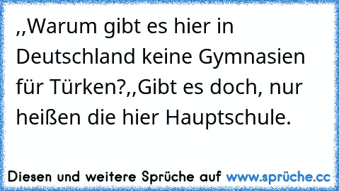 ,,Warum gibt es hier in Deutschland keine Gymnasien für Türken?´´
,,Gibt es doch, nur heißen die hier Hauptschule.´´