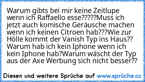 Warum gibts bei mir keine Zeitlupe wenn ich Raffaello esse?????
Muss ich jetzt auch komische Geräusche machen wenn ich keinen Citroen hab???
Wie zur Hölle kommt der Vanish Typ ins Haus?? 
Warum hab ich kein Iphone wenn ich kein Iphone hab?
Warum wäscht der Typ aus der Axe Werbung sich nicht besser??