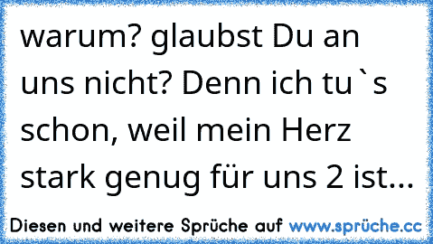 warum? glaubst Du an uns nicht? Denn ich tu`s schon, weil mein Herz stark genug für uns 2 ist...