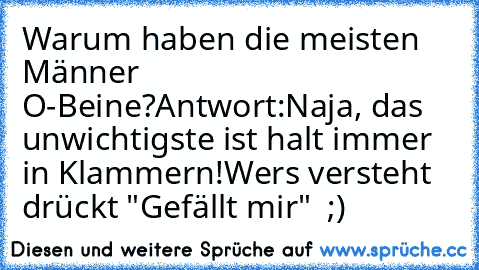 Warum haben die meisten Männer O-Beine?
Antwort:
Naja, das unwichtigste ist halt immer in Klammern!
Wers versteht drückt "Gefällt mir"  ;)