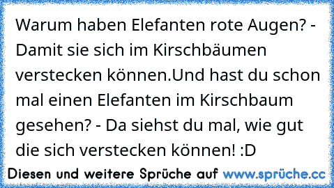 Warum haben Elefanten rote Augen? - Damit sie sich im Kirschbäumen verstecken können.
Und hast du schon mal einen Elefanten im Kirschbaum gesehen? - Da siehst du mal, wie gut die sich verstecken können! :D