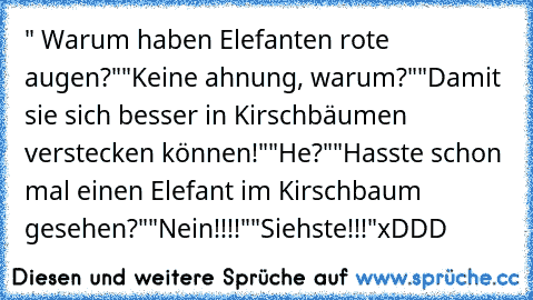 " Warum haben Elefanten rote augen?"
"Keine ahnung, warum?"
"Damit sie sich besser in Kirschbäumen verstecken können!"
"He?"
"Hasste schon mal einen Elefant im Kirschbaum gesehen?"
"Nein!!!!"
"Siehste!!!"
xDDD