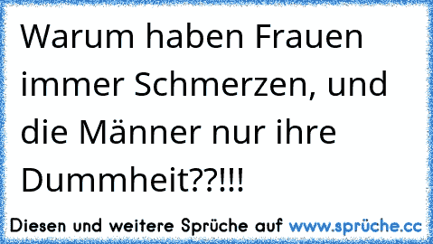 Warum haben Frauen immer Schmerzen, und die Männer nur ihre Dummheit??!!!