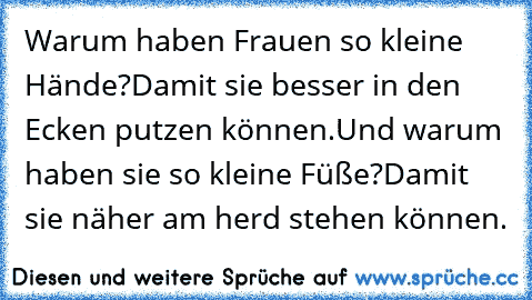 Warum haben Frauen so kleine Hände?
Damit sie besser in den Ecken putzen können.
Und warum haben sie so kleine Füße?
Damit sie näher am herd stehen können.