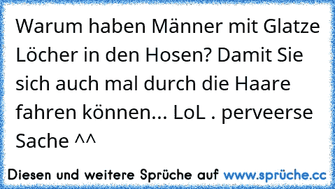 Warum haben Männer mit Glatze Löcher in den Hosen? Damit Sie sich auch mal durch die Haare fahren können... LoL . perveerse Sache ^^