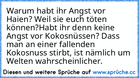 Warum habt ihr Angst vor Haien? Weil sie euch töten können?
Habt ihr denn keine Angst vor Kokosnüssen? Dass man an einer fallenden Kokosnuss stirbt, ist nämlich um Welten wahrscheinlicher.