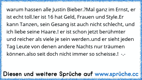 warum hassen alle Justin Bieber.?
Mal ganz im Ernst, er ist echt toll.!
er ist 16 hat Geld, Frauen und Style.
Er kann Tanzen, sein Gesang ist auch nicht schlecht, und ich liebe seine Haare.! ♥
er ist schon jetzt berühmter und reicher als viele je sein werden.
und er sieht jeden Tag Leute von denen andere Nachts nur träumen können.
also seit doch nicht immer so scheisse.!  -.-