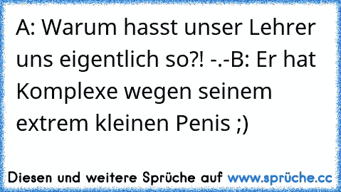 A: Warum hasst unser Lehrer uns eigentlich so?! -.-
B: Er hat Komplexe wegen seinem extrem kleinen Penis ;)