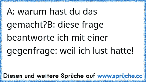 A: warum hast du das gemacht?
B: diese frage beantworte ich mit einer gegenfrage: weil ich lust hatte!