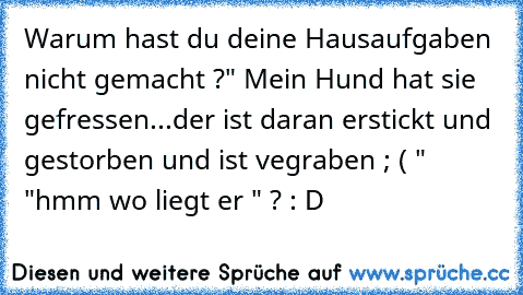 Warum hast du deine Hausaufgaben nicht gemacht ?
" Mein Hund hat sie gefressen...der ist daran erstickt und gestorben und ist vegraben ; ( " 
"hmm wo liegt er " ? 
: D