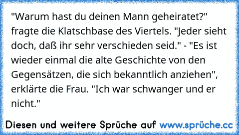 "Warum hast du deinen Mann geheiratet?" fragte die Klatschbase des Viertels. "Jeder sieht doch, daß ihr sehr verschieden seid." - "Es ist wieder einmal die alte Geschichte von den Gegensätzen, die sich bekanntlich anziehen", erklärte die Frau. "Ich war schwanger und er nicht."