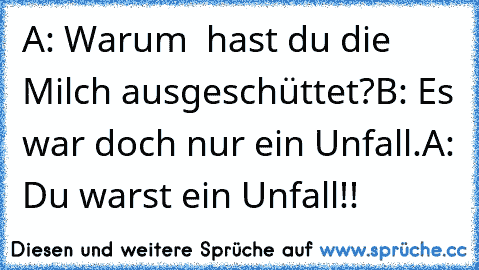 A: Warum  hast du die Milch ausgeschüttet?
B: Es war doch nur ein Unfall.
A: Du warst ein Unfall!!