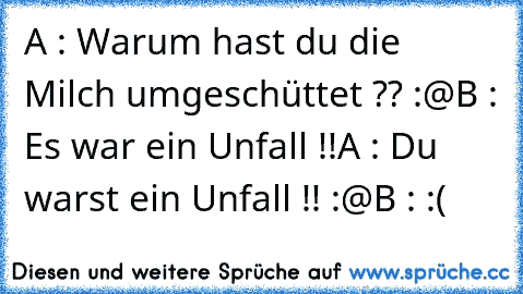 A : Warum hast du die Milch umgeschüttet ?? :@
B : Es war ein Unfall !!
A : Du warst ein Unfall !! :@
B : :(