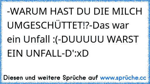 -WARUM HAST DU DIE MILCH UMGESCHÜTTET!?
-Das war ein Unfall :(
-DUUUUU WARST EIN UNFALL
-D':
xD