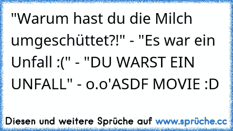 "Warum hast du die Milch umgeschüttet?!" -
 "Es war ein Unfall :(" -
 "DU WARST EIN UNFALL" -
 o.o'
ASDF MOVIE :D