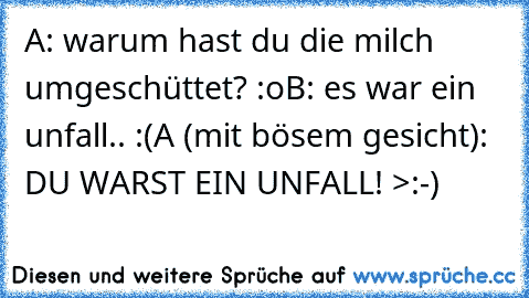 A: warum hast du die milch umgeschüttet? :o
B: es war ein unfall.. :(
A (mit bösem gesicht): DU WARST EIN UNFALL! >:-)