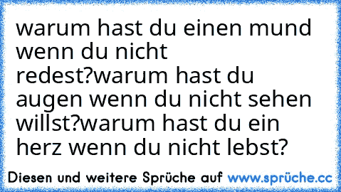 warum hast du einen mund wenn du nicht redest?
warum hast du augen wenn du nicht sehen willst?
warum hast du ein herz wenn du nicht lebst?