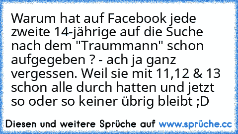 Warum hat auf Facebook jede zweite 14-jährige auf die Suche nach dem "Traummann" schon aufgegeben ? - ach ja ganz vergessen. Weil sie mit 11,12 & 13 schon alle durch hatten und jetzt so oder so keiner übrig bleibt ;D