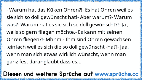 - Warum hat das Küken Ohren?!
- Es hat Ohren weil es sie sich so doll gewünscht hat!
- Aber warum?
- Warum was?
- Warum hat es sie sich so doll gewünscht?!
- Ja , weils so gern fliegen möchte.
- Es kann mit seinen Ohren fliegen?!
- Mhhm.
- Ihm sind Ohren gewachsen ,einfach weil es sich die so doll gewünscht -
hat?
- Jaa, wenn man sich etwas wirklich wünscht, wenn man ganz fest daran
glaubt dass es...