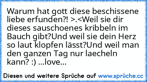 Warum hat gott diese beschissene liebe erfunden?! >.<
Weil sie dir dieses sauschoenes kribbeln im Bauch gibt?
Und weil sie dein Herz so laut klopfen lässt?
Und weil man den ganzen Tag nur laecheln kann? :) ♥
...love...♥