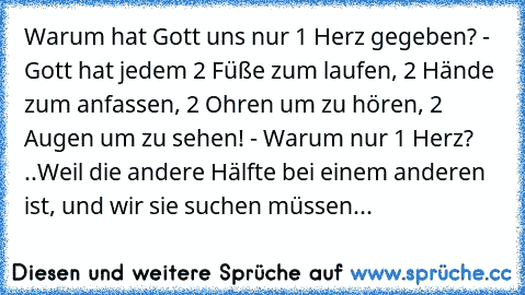 Warum hat Gott uns nur 1 Herz gegeben? - Gott hat jedem 2 Füße zum laufen, 2 Hände zum anfassen, 2 Ohren um zu hören, 2 Augen um zu sehen! - Warum nur 1 Herz? ..Weil die andere Hälfte bei einem anderen ist, und wir sie suchen müssen...