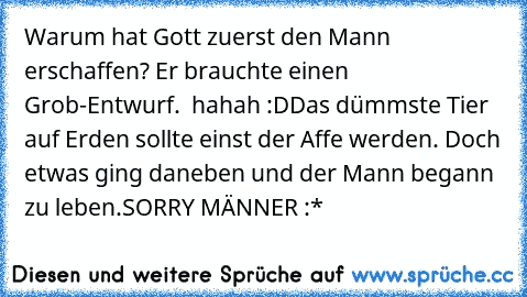 Warum hat Gott zuerst den Mann erschaffen? Er brauchte einen Grob-Entwurf.  hahah :D
Das dümmste Tier auf Erden sollte einst der Affe werden. Doch etwas ging daneben und der Mann begann zu leben.
SORRY MÄNNER :*