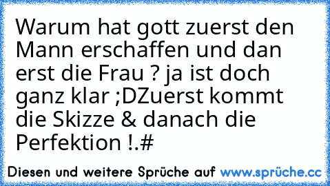 Warum hat gott zuerst den Mann erschaffen und dan erst die Frau ? 
ja ist doch ganz klar ;D
Zuerst kommt die Skizze & danach die Perfektion !.#