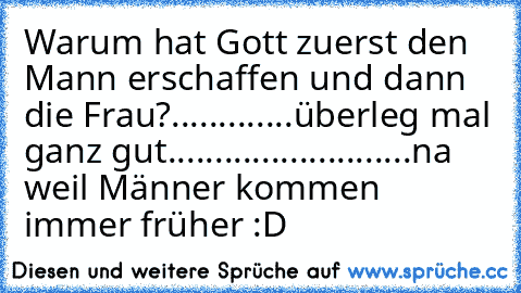 Warum hat Gott zuerst den Mann erschaffen und dann die Frau?
.
.
.
.
.
.
.
.
.
.
.
.
.
überleg mal ganz gut...
.
.
.
.
.
.
.
.
.
.
.
.
.
.
.
.
.
.
.
.
.
.
.
na weil Männer kommen immer früher :D