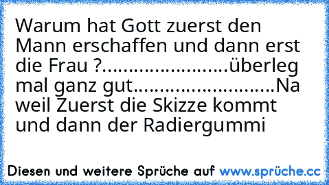 Warum hat Gott zuerst den Mann erschaffen und dann erst die Frau ?
...
...
...
...
...
...
...
...
überleg mal ganz gut...
...
...
...
...
...
...
...
...
Na weil Zuerst die Skizze kommt und dann der Radiergummi