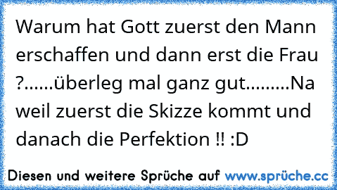 Warum hat Gott zuerst den Mann erschaffen und dann erst die Frau ?
......
überleg mal ganz gut...
......
Na weil zuerst die Skizze kommt und danach die Perfektion !! :D ♥♥♥♥