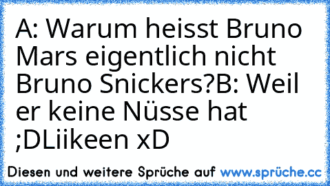 A: Warum heisst Bruno Mars eigentlich nicht Bruno Snickers?
B: Weil er keine Nüsse hat ;D
Liikeen xD