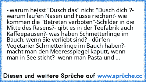 - warum heisst "Dusch das" nicht "Dusch dich"?
- warum laufen Nasen und Füsse riechen?
- wie kommen die "Betreten verboten"-Schilder in die Mitte des Rasens?
- gibt es in der Teefabrik auch Kaffeepausen?
- was haben Schmetterlinge im Bauch, wenn Sie verliebt sind?
 - dürfen Vegetarier Schmetterlinge im Bauch haben?
- macht man den Meeresspiegel kaputt, wenn man in See sticht?
- wenn man Pasta u...